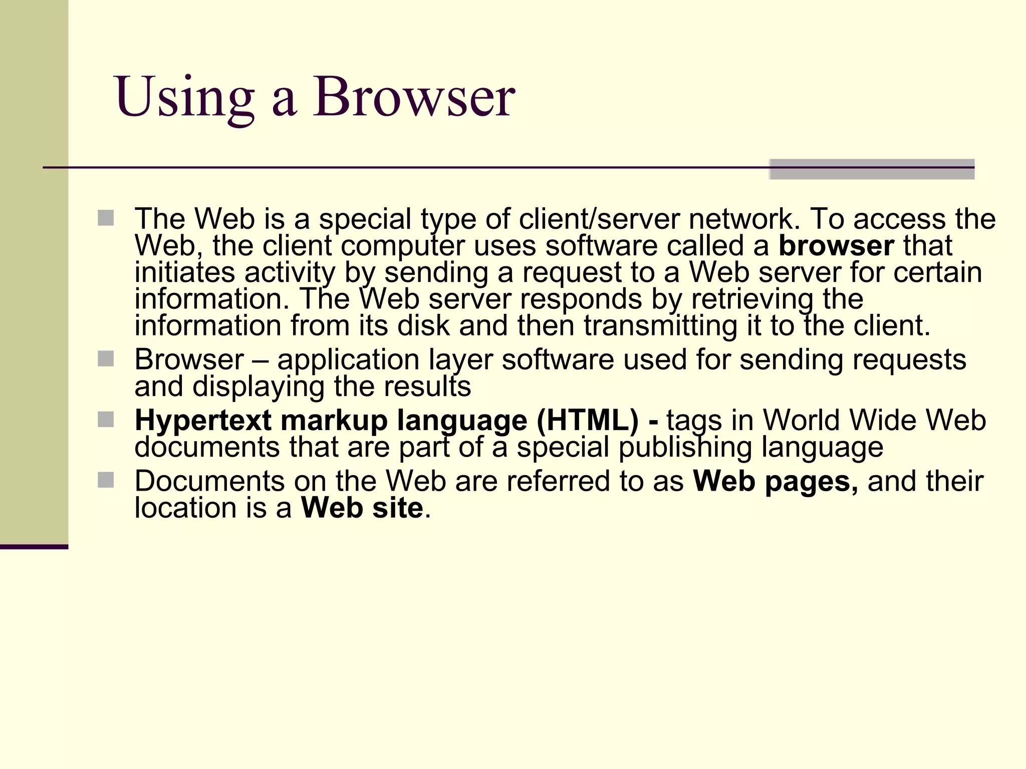 Using a Browser The Web is a special type of client/server network. To access the Web, the client computer uses software called a  browser  that initiates activity by sending a request to a Web server for certain information. The Web server responds by retrieving the information from its disk and then transmitting it to the client.  Browser – application layer software used for sending requests and displaying the results Hypertext markup language (HTML) -  tags in World Wide Web documents that are part of a special publishing language  Documents on the Web are referred to as  Web pages,  and their location is a  Web site .  