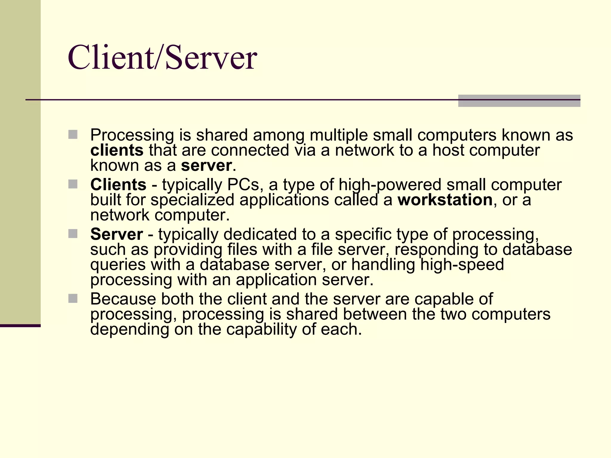 Client/Server Processing is shared among multiple small computers known as  clients  that are connected via a network to a host computer known as a  server . Clients  - typically PCs, a type of high-powered small computer built for specialized applications called a  workstation , or a network computer.  Server  - typically dedicated to a specific type of processing, such as providing files with a file server, responding to database queries with a database server, or handling high-speed processing with an application server.  Because both the client and the server are capable of processing, processing is shared between the two computers depending on the capability of each.  