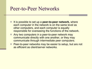 Peer-to-Peer Networks It is possible to set up a  peer-to-peer network,  where each computer in the network is on the same level as other computers, and each computer is equally responsible for overseeing the functions of the network.  Any two computers in a peer-to-peer network may communicate directly with one another, or they may communicate through intermediate peer computers. Peer-to-peer networks may be easier to setup, but are not as efficient as client/server networks.  