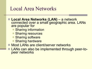 Local Area Networks Local Area Networks (LAN)  – a network connected over a small geographic area. LANs are popular for  Sharing information Sharing resources Sharing software Sharing hardware Most LANs are client/server networks LANs can also be implemented through peer-to-peer networks 