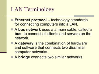 LAN Terminology Ethernet protocol  – technology standards for connecting computers into a LAN. A  bus network  uses a a main cable, called a  bus , to connect all clients and servers on the network.  A  gateway  is the combination of hardware and software that connects two dissimilar computer networks. A  bridge  connects two similar networks.  