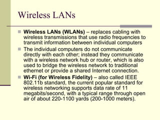 Wireless LANs Wireless LANs (WLANs)  – replaces cabling with wireless transmissions that use radio frequencies to transmit information between individual computers The individual computers do not communicate directly with each other; instead they communicate with a wireless network hub or router, which is also used to bridge the wireless network to traditional ethernet or provide a shared Internet connection.  Wi-Fi (for Wireless Fidelity)  – also called IEEE 802.11b standard, the current popular standard for wireless networking supports data rate of 11 megabits/second, with a typical range through open air of about 220-1100 yards (200-1000 meters).  