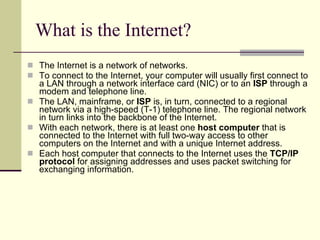 What is the Internet? The Internet is a network of networks.  To connect to the Internet, your computer will usually first connect to a LAN through a network interface card (NIC) or to an  ISP  through a modem and telephone line.  The LAN, mainframe, or  ISP  is, in turn, connected to a regional network via a high-speed (T-1) telephone line. The regional network in turn links into the backbone of the Internet.  With each network, there is at least one  host computer  that is connected to the Internet with full two-way access to other computers on the Internet and with a unique Internet address.  Each host computer that connects to the Internet uses the  TCP/IP protocol  for assigning addresses and uses packet switching for exchanging information.  