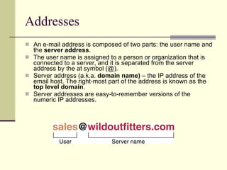 Addresses An e-mail address is composed of two parts: the user name and the  server   address .  The user name is assigned to a person or organization that is connected to a server, and it is separated from the server address by the at symbol (@).  Server address (a.k.a.  domain name)  – the IP address of the email host. The right-most part of the address is known as the  top level domain . Server addresses are easy-to-remember versions of the numeric IP addresses.  