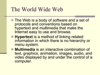 The World Wide Web The Web is a body of software and a set of protocols and conventions based on hypertext and multimedia that make the Internet easy to use and browse.  Hypertext  is a method of linking related information in which there is no hierarchy or menu system. Multimedia  is an interactive combination of text, graphics, animation, images, audio, and video displayed by and under the control of a computer.  