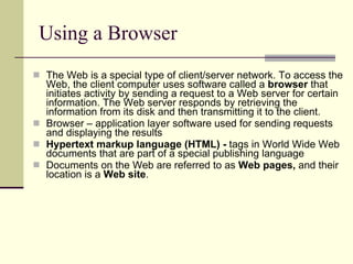 Using a Browser The Web is a special type of client/server network. To access the Web, the client computer uses software called a  browser  that initiates activity by sending a request to a Web server for certain information. The Web server responds by retrieving the information from its disk and then transmitting it to the client.  Browser – application layer software used for sending requests and displaying the results Hypertext markup language (HTML) -  tags in World Wide Web documents that are part of a special publishing language  Documents on the Web are referred to as  Web pages,  and their location is a  Web site .  