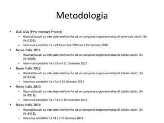 Metodologia
• Dati USA (Pew Internet Project)
– Risultati basati su interviste telefoniche ad un campione rappresentativo di americani adulti 18+
(N=2259);
– Interviste condotte fra il 28 Dicembre 2009 ed il 19 Gennaio 2010
• News-Italia 2011
– Risultati basati su interviste telefoniche ad un campione rappresentativo di italiani adulti 18+
(N=1009);
– Interviste condotte fra il 10 e il 21 Dicembre 2010
• News-Italia 2012
– Risultati basati su interviste telefoniche ad un campione rappresentativo di italiani adulti 18+
(N=1031);
– Interviste condotte fra il 5 e il 16 Gennaio 2012
• News-Italia 2013
– Risultati basati su interviste telefoniche ad un campione rappresentativo di italiani adulti 18+
(N=1013);
– Interviste condotte fra il 13 e il 19 Dicembre 2012
• News-Italia 2014
– Risultati basati su interviste telefoniche ad un campione rappresentativo di italiani adulti 18+
(N=1013);
– Interviste condotte fra l’8 e il 17 Gennaio 2014
 
