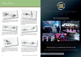 Polo-Fouls



                                                                                                                                                 Frankfurt  I  Hamburg  I  Zürich




                                                         2. Im Getümmel oder im Kampf um den Ball darf
 1. Der schwarze darf den weißen Spieler anrempeln,      der schwarze Spieler allenfalls in geringem Tempo
 um ihn über die Linie des Balls zu drängen, und ihm     im rechten Winkel gegen den weißen Spieler reiten.
 den Ball abzunehmen.                                    Dies gilt nicht als Foul, da der schwarze Spieler kei-
                                                         ne ausgesprochene Gefahr darstellt. Sonst gilt es als
                                                         schweres Foul.




3. Gerät der schwarze Spieler beim ride-off mit sei-
ner Schulter während eines Kontakts wie abgebildet
vor der Schulter des weißen Spielers, so begeht er ein   4. Wenn das Tempo hoch ist, darf der schwarze Spie-
Foul.                                                    ler selbst bei geringem Winkel nicht die Balllinie
                                                         kreuzen.




                                                                                                                    Corporate Events I  Aviation Events I Conferences I Trade Shows I Sport Events I Special Events




5. Vor dem bumping braucht der schwarze Spieler           6. Der schwarze Spieler darf, wenn er von der Seite             WWW.EISELE-COMMUNICATIONS.COM
nicht parallel zum weißen Spieler zu reiten. Wenn er      kommt, parallel zur Linie des Balles reiten, und die-
einen Winkel von 45° nicht überschreitet, darf der        sen wie gezeigt spielen, wenn er den weißen Spieler       EISELE COMMUNICATIONS GMBH · HANAUER LANDSTR. 196A · 60314 FRANKFURT
schwarze Spieler den weißen Spieler auch kräftiger        dabei nicht behindert. Kreuzt der schwarze Spieler        TEL.: 069-480-006-0 · FAX: 069-480-006-90 · INFO@EISELE-COMMUNICATIONS.COM
anrempeln.                                                dabei die Linie des Balles, gilt dies als Foul.


                                                                                                                       www.facebook.com/eiselecommunications
 14                                                         * Auszug aus dem Programmheft des Berlin Maifeld Cup.
 