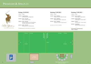 Programm & Spielplan


                 Freitag, 21.09.2012                                           Samstag, 22.09.2012                                   Sonntag, 23.09.2012
                 12:00 Uhr 	 Einlass                                           12:00 Uhr 	 Einlass                                   11:00 Uhr 	 Einlass

                 12:30 Uhr 	 Captainsmeeting                                   13:30 Uhr 	 Spiel 4 / Halbfinale                      12:00 Uhr 	 Spiel 7 um Platz 5
                 	           (Polo Club Hessen e.V. Pagodenzelt)               	           Verlierer Vorrunde : Verlierer Vorrunde   	           Verlierer Spiel 4 : Verlierer Spiel 5

                 13:30 Uhr 	 Spiel 1 / Vorrunde                                15:00 Uhr 	 Spiel 5 / Halbfinale                      13:30 Uhr 	 Spiel 8 um Platz 3
                 	           Prinz von Hessen : Wempe                          	           Schlechtester Gewinner : Lucky Looser     	           Verlierer Spiel 6 : Gewinner Spiel 4

                 15:00 Uhr 	 Spiel 2 / Vorrunde                                16:30 Uhr 	 Spiel 6 / Halbfinale                      15:00 Uhr 	 FINALE
                 	           Frankfurter Sparkasse 1822 Private Banking :      	           Zweitbester Gewinner : Bester Gewinner    	           Gewinner Spiel 5 : Gewinner Spiel 6
                 	           Polo Sport GmbH Events & Consulting
                                                                                                                                     16:30 Uhr 	 Siegerehrung
                 16:30 Uhr 	 Spiel 3 / Vorrunde                                Der Lucky Looser wird per Los entschieden.            	           Spielerehrung & Fair Play Award
                 	           Brokersclub : hajo - Polo & Sportswear


                 Die Spielpaarungen der Vorrunde wurden per Los entschieden.
                                                                                                                                     Turnierleitung / Profischiedsrichter :
                                                                                                                                     Carlos A. Velazquez




          VIP



16                                                                                                                                                                                       17
 