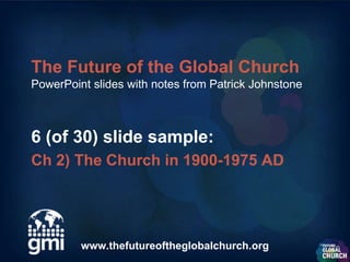 The Future of the Global Church
PowerPoint slides with notes from Patrick Johnstone



6 (of 30) slide sample:
Ch 2) The Church in 1900-1975 AD




         www.thefutureoftheglobalchurch.org
 