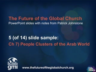 The Future of the Global Church
PowerPoint slides with notes from Patrick Johnstone



5 (of 14) slide sample:
Ch 7) People Clusters of the Arab World




         www.thefutureoftheglobalchurch.org
 