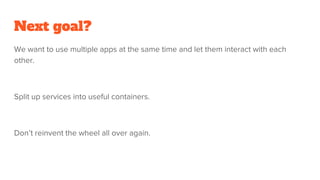 Next goal?
We want to use multiple apps at the same time and let them interact with each
other.
Split up services into useful containers.
Don’t reinvent the wheel all over again.
 