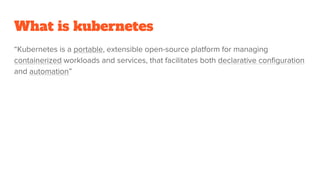 What is kubernetes
“Kubernetes is a portable, extensible open-source platform for managing
containerized workloads and services, that facilitates both declarative configuration
and automation”
 