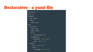 Declarative - a yaml file
apiVersion: v1
kind: Pod
metadata:
name: nginx
labels:
name: nginx
spec:
containers:
- name: nginx
image: nginx
ports:
- containerPort: 80
volumeMounts:
- mountPath: "/etc/nginx/"
name: "nginx-conf"
volumes:
- name: "nginx-conf"
secret:
secretName: "nginx.conf"
 