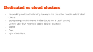 Dedicated vs cloud clusters
- Networking and load balancing is easy in the cloud but hard in a dedicated
cluster
- Storage requires extensive infrastructure (i.e. a Ceph cluster)
- Control your own hardware (add a gpu for example)
- GDPR
- Cost
- Hybrid solutions
 