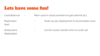 Lets have some fun!
Load Balancer - Main used in cloud providers to get external ip’s
Replication - Scale up you deployment to accomodate more
load
Autoscalers - Let the cluster decide when to scale up!
Automation
 
