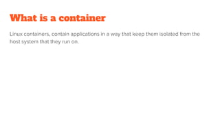 What is a container
Linux containers, contain applications in a way that keep them isolated from the
host system that they run on.
 