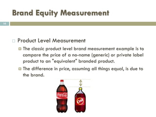 Brand Equity Measurement
 Firm Level Measurement
 Firm level approaches measure the brand as a financial
asset.
 In short, a calculation is made regarding how much the
brand is worth as an intangible asset.
 Cf. Interbrand annual ranking
10
 