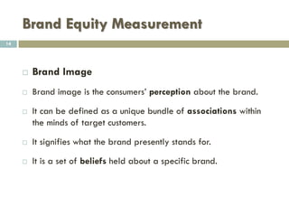 Brand Equity Measurement
 Consumer Level Measurement
 This approach seeks to measure 3 dimensions of
brand equity:
1. Awareness
2. brand image
3. Customer loyalty
14
 