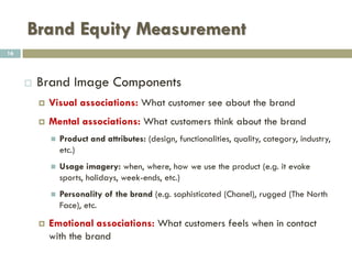 Brand Equity Measurement
 Measures of Brand Awareness
 Aided Awareness - When asked about a product category,
if the consumer is aided with a list of company names and
he recognizes the company from the given set it is
categorized as aided awareness.
 Spontaneous awareness - When asked about a product
category, the consumers are asked to list brands they know
without any cues.
 Top of the mind Awareness - It’s the first brand name listed by
the consumers when asked to name brands they know without
any cues.
16
 