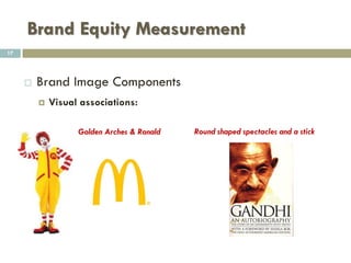 Brand Equity Measurement
 Brand Image
 Brand image is the consumers’ perception about the brand.
 It can be defined as a unique bundle of associations within
the minds of target customers.
 It signifies what the brand presently stands for.
 It is a set of beliefs held about a specific brand.
17
 