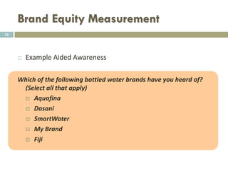 Brand Equity Measurement
 Unaided awareness is captured via an open-ended question.
 Example of unaided awareness:
 Please Name all the brands of [Category of Product] you can
think of.
 E.g. General category: bags; Sub-categories women bags, men bags,
children bags, outdoor bags, city bags, school bags, etc., fashion
clothes, shoes, cars, beverages, etc.
32
 