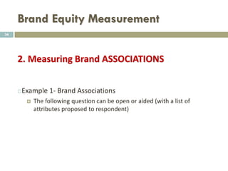 Brand Equity Measurement
 Aided Awareness
 Aided awareness provides a pick list from which respondents
can choose the brands they are aware of.
 This list must be randomized and be in a multiple response
format where they can select any or all brands they have
awareness of.
34
 