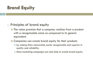 Brand Equity
 Principles of brand equity
 The value premium that a company realizes from a
product with a recognizable name as compared to its
generic equivalent.
 Companies can create brand equity for their products
 By making them memorable, easily recognizable and superior in
quality and reliability.
 By developing values and emotions attached to their products
 By developing Mass marketing campaigns
4
 