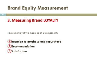 Brand Equity Measurement
 Brand Personality
 The Five Dimensions of Brand Personality by Jennifer Aaker (1997) is a
framework to describe and measure the “personality” of a brand in five
core dimensions, each divided into a set of facets. It is a model to
describe the profile of a brand by using an analogy with a human being.
 Sincerity (down-to-earth, honest, wholesome, cheerful)
 Excitement (daring, spirited, imaginative, up-to-date)
 Competence (reliable, intelligent, successful)
 Sophistication (upper class, charming)
 Ruggedness (outdoorsy, tough)
41
 