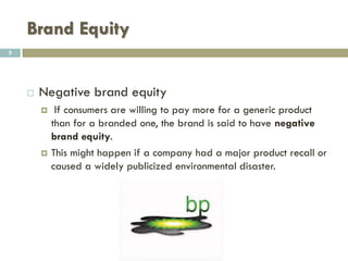 Brand Equity
 Principles of brand equity
 The value premium that a company realizes from a
product with a recognizable name as compared to its
generic equivalent.
 Companies can create brand equity for their products
 By making them memorable, easily recognizable and superior in
quality and reliability.
 By developing values and emotions attached to their products
 By developing Mass marketing campaigns
5
 
