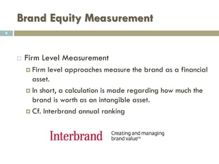 Brand Equity
 Importance of brand equity
 Financial results
 Sales predictability
 Price premium
 Attract investors
 Umbrella effect:
 When a company wants to expand its product line, if the
brand's equity is positive, customers will more likely buy the
new product by associating it with the existing successful
brand.
8
 