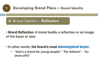 Developing Brand Plans – Brand Identity1
• Brand Reflection: A brand builds a reflection or an image
of the buyer or user.
• In other words, the brand's most stereotypical buyer.
• “that’s a brand for young people!”, “For fathers!”, “for
show-offs!”
4. Brand Identity - Reflection
 