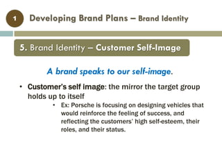 Developing Brand Plans – Brand Identity1
• Customer’s self image: the mirror the target group
holds up to itself
• Ex: Porsche is focusing on designing vehicles that
would reinforce the feeling of success, and
reflecting the customers’ high self-esteem, their
roles, and their status.
5. Brand Identity – Customer Self-Image
A brand speaks to our self-image.
 