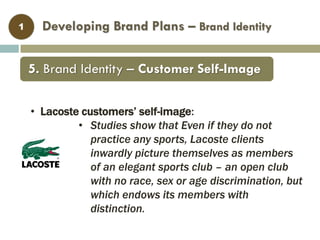 • Lacoste customers’ self-image:
• Studies show that Even if they do not
practice any sports, Lacoste clients
inwardly picture themselves as members
of an elegant sports club – an open club
with no race, sex or age discrimination, but
which endows its members with
distinction.
Developing Brand Plans – Brand Identity1
5. Brand Identity – Customer Self-Image
 