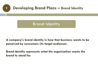 Developing Brand Plans – Brand Identity
Brand Identity
1
A company's brand identity is how that business wants to be
perceived by consumers (its target audience).
Brand Identity represents what the organization wants the
brand to stand for.
 