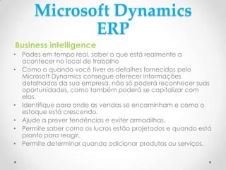 Microsoft Dynamics
ERP
Business intelligence
• Podes em tempo real, saber o que está realmente a
acontecer no local de trabalho
• Como o quando você tiver os detalhes fornecidos pelo
Microsoft Dynamics consegue oferecer informações
detalhadas da sua empresa, não só poderá reconhecer suas
oportunidades, como também poderá se capitalizar com
elas.
• Identifique para onde as vendas se encaminham e como o
estoque está crescendo.
• Ajude a prever tendências e eviter armadilhas.
• Permite saber como os lucros estão projetados e quando está
pronto para reagir.
• Permite determinar quando adicionar produtos ou serviços.
 