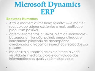 Microsoft Dynamics
ERP
Recursos Humanos
• Atrai e mantêm os melhores talentos — e manter
seus colaboradores existentes o mais positivos e
produtivos possível.
• obtém ferramentas intuitivas, além de indicadores
baseados em função, painéis personalizados e
indicadores principais de desempenho
direcionados a trabalhos específicos realizados por
pessoas.
• Isso facilita o trabalho deles e oferece a você
visibilidade imediata, clara e controlada das
informações das quais você mais precisa.
 