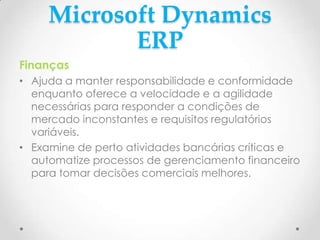 Microsoft Dynamics
ERP
Finanças
• Ajuda a manter responsabilidade e conformidade
enquanto oferece a velocidade e a agilidade
necessárias para responder a condições de
mercado inconstantes e requisitos regulatórios
variáveis.
• Examine de perto atividades bancárias críticas e
automatize processos de gerenciamento financeiro
para tomar decisões comerciais melhores.
 