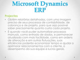 Microsoft Dynamics
ERP
Projectos
• Obtêm relatórios detalhados, com uma imagem
precisa de seus processos de contabilidade, de
cobrança e de projeto, para que seja possível
saber precisamente quanto custa cada projeto.
• E quando você puder automatizar processos
manuais, como entrada de dados, e permanecer
atualizado com mais facilidade, como em ordens
de alteração e em outras flutuações, suas
eficiências poderão economizar tempo e ajudar a
aprimorar relacionamentos com o cliente, o
desempenho da sua equipe e lucros gerais.
 