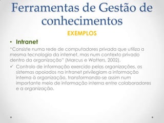 Ferramentas de Gestão de
conhecimentos
EXEMPLOS
• Intranet
“Consiste numa rede de computadores privada que utiliza a
mesma tecnologia da internet, mas num contexto privado
dentro da organização” (Marcus e Watters, 2002).
 Controlo de informação exercido pelas organizações, os
sistemas apoiados na intranet privilegiam a informação
interna à organização, transformando-se assim num
importante meio de informação interna entre colaboradores
e a organização.
 