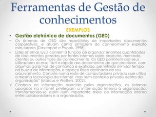 Ferramentas de Gestão de
conhecimentos
EXEMPLOS
• Gestão eletrónica de documentos (GED)
• Os sistemas de GED são repositórios de importantes documentos
corporativos, e atuam como armazém do conhecimento explícito
estruturado (Davenport e Prusak, 1998).
• Estes sistemas GED contem a função de organizar enormes quantidades
de documentos gerados por fontes internas sobre produtos, mercado,
clientes ou outros tipos de conhecimento. Os GED permitem aos seus
utilizadores acesso fácil e rápido aos documentos de que precisam, com
algumas garantias de confiança e exatidão, permitindo otimizar tempo
na busca de informação, e espaço físico destinado ao seu
arquivamento. Consiste numa rede de computadores privada que utiliza
a mesma tecnologia da internet, mas num contexto privado dentro da
organização” (Marcus e Watters, 2002).
 Controlo de informação exercido pelas organizações, os sistemas
apoiados na intranet privilegiam a informação interna à organização,
transformando-se assim num importante meio de informação interna
entre colaboradores e a organização.
 
