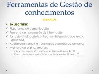 Ferramentas de Gestão de
conhecimentos
EXEMPLOS
• e-Learning
 Plataforma de comunicação
 Processo de transmissão de informação
 Falta de divulgação/conhecimento/passividade leva a
resistência
 Aperfeiçoamento na transmissão e projecção de ideias
X Melhoria de ensino/empresa
- e-Learning Lab da Universidade de Lisboa (Ulisboa, 2011)
- Centro de e-Learning da Universidade de Aveiro (Uaveiro, 2011)
 