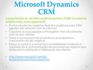 Microsoft Dynamics
CRM
Características do Microsoft Dynamics CRM (customer
relationship management)
• É uma solução de negócios flexível e poderosa para CRM
(gestão das relações com os clientes)
• Capacita as suas equipas a interagirem mais eficazmente
com os seus clientes
• Torna a sua equipa mais produtiva e acompanha o
crescimento do seu negócio
• Reduz os custos e a aumenta a rentabilidade mediante a
organização e automatização de processos de negócio que
fomentam a satisfação e fidelização dos clientes.
• http://www.microsoft.com/pt-
br/dynamics/solutions.aspx#crm
 