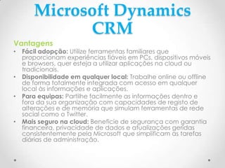 Microsoft Dynamics
CRM
Vantagens
• Fácil adopção: Utilize ferramentas familiares que
proporcionam experiências fiáveis em PCs, dispositivos móveis
e browsers, quer esteja a utilizar aplicações na cloud ou
tradicionais.
• Disponibilidade em qualquer local: Trabalhe online ou offline
de forma totalmente integrada com acesso em qualquer
local às informações e aplicações.
• Para equipas: Partilhe facilmente as informações dentro e
fora da sua organização com capacidades de registo de
alterações e de memória que simulam ferramentas de rede
social como o Twitter.
• Mais seguro na cloud: Beneficie de segurança com garantia
financeira, privacidade de dados e atualizações geridas
consistentemente pela Microsoft que simplificam as tarefas
diárias de administração.
 