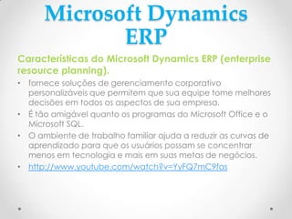 Microsoft Dynamics
ERP
Características do Microsoft Dynamics ERP (enterprise
resource planning).
• fornece soluções de gerenciamento corporativo
personalizáveis que permitem que sua equipe tome melhores
decisões em todos os aspectos de sua empresa.
• É tão amigável quanto os programas do Microsoft Office e o
Microsoft SQL.
• O ambiente de trabalho familiar ajuda a reduzir as curvas de
aprendizado para que os usuários possam se concentrar
menos em tecnologia e mais em suas metas de negócios.
• http://www.youtube.com/watch?v=YyFQ7mC9fas
 
