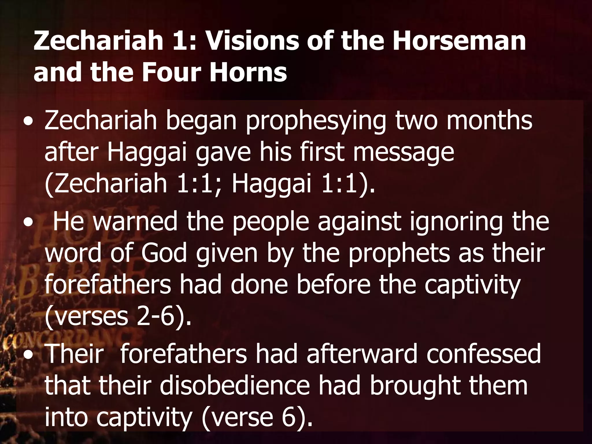 Zechariah 1: Visions of the Horseman and the Four HornsZechariah began prophesying two months after Haggai gave his first message (Zechariah 1:1; Haggai 1:1).He warned the people against ignoring the word of God given by the prophets as their forefathers had done before the captivity (verses 2-6). Their  forefathers had afterward confessed that their disobedience had brought them into captivity (verse 6).
