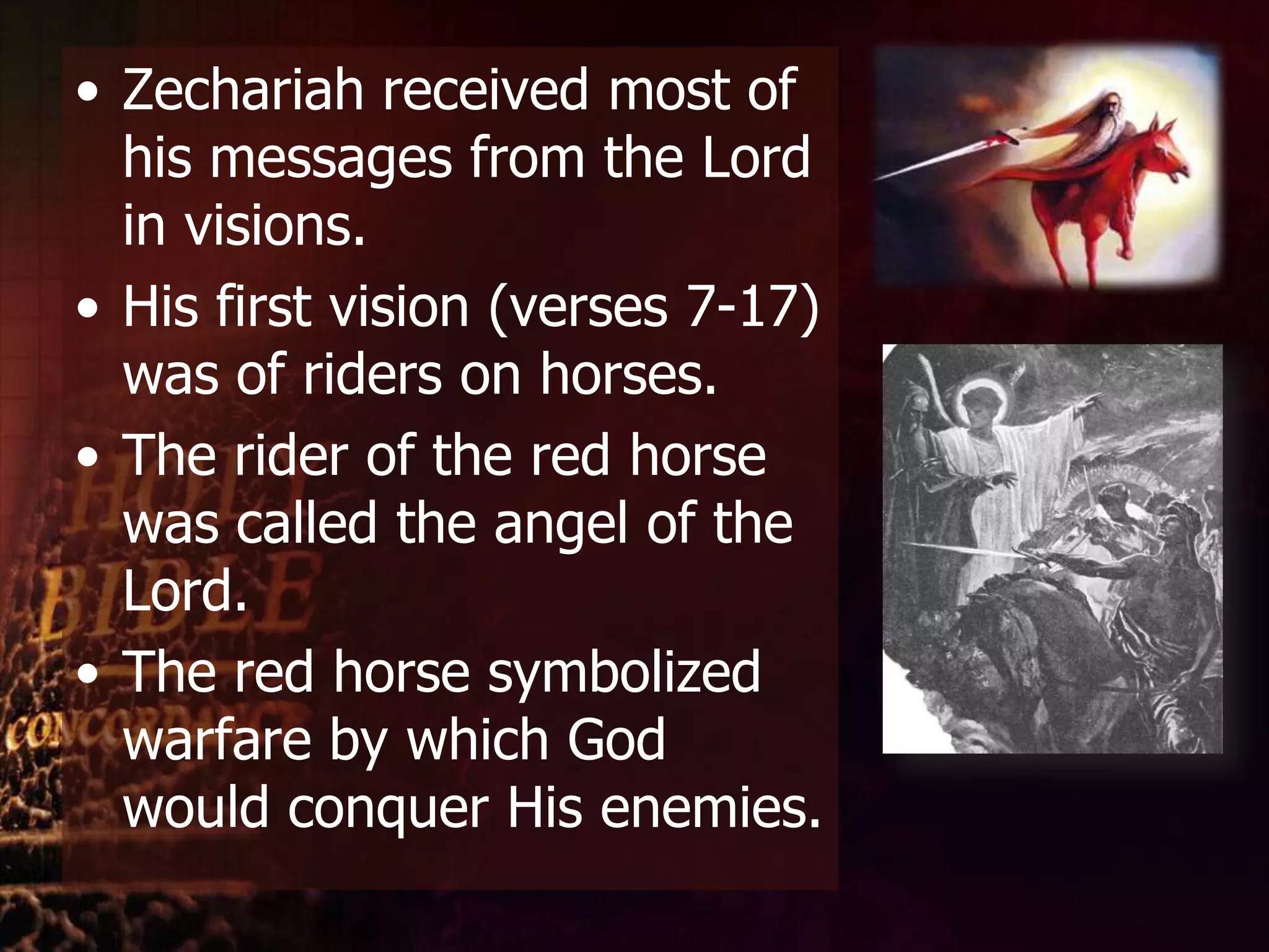 Zechariah received most of his messages from the Lord in visions. His first vision (verses 7-17) was of riders on horses. The rider of the red horse was called the angel of the Lord. The red horse symbolized warfare by which God would conquer His enemies. 