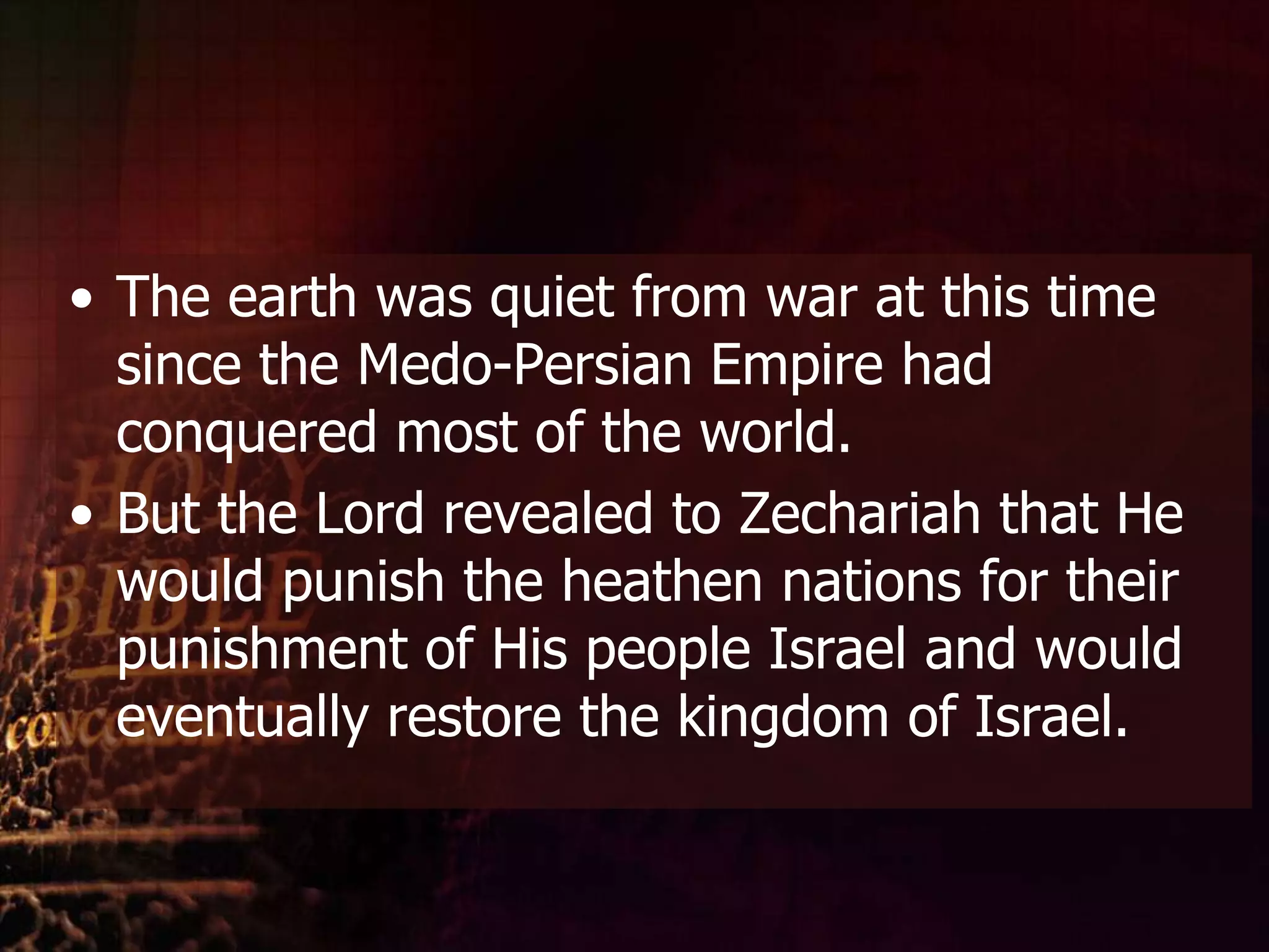 The earth was quiet from war at this time since the Medo-Persian Empire had conquered most of the world. But the Lord revealed to Zechariah that He would punish the heathen nations for their punishment of His people Israel and would eventually restore the kingdom of Israel.