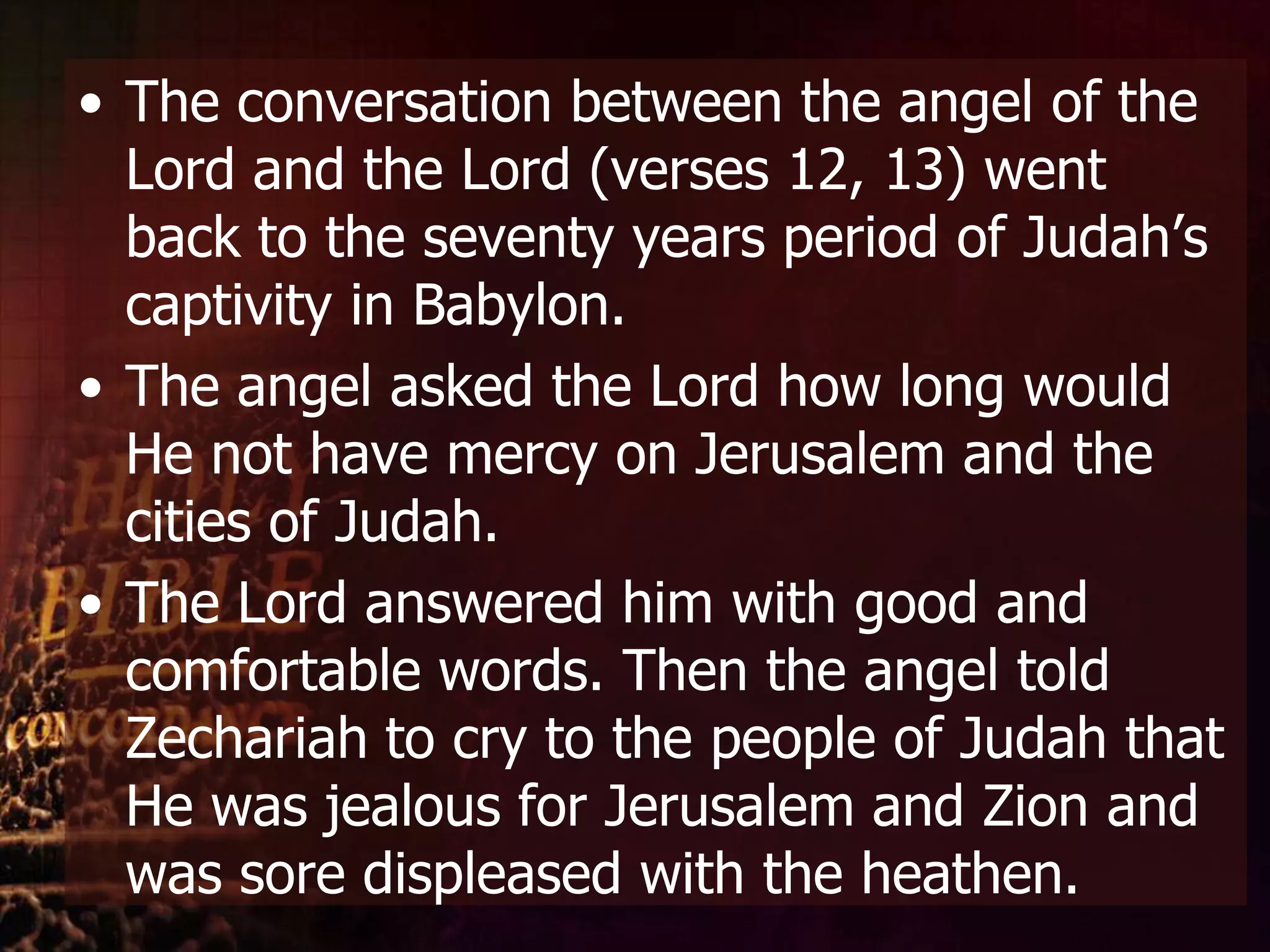 The conversation between the angel of the Lord and the Lord (verses 12, 13) went back to the seventy years period of Judah’s captivity in Babylon. The angel asked the Lord how long would He not have mercy on Jerusalem and the cities of Judah. The Lord answered him with good and comfortable words. Then the angel told Zechariah to cry to the people of Judah that He was jealous for Jerusalem and Zion and was sore displeased with the heathen. 