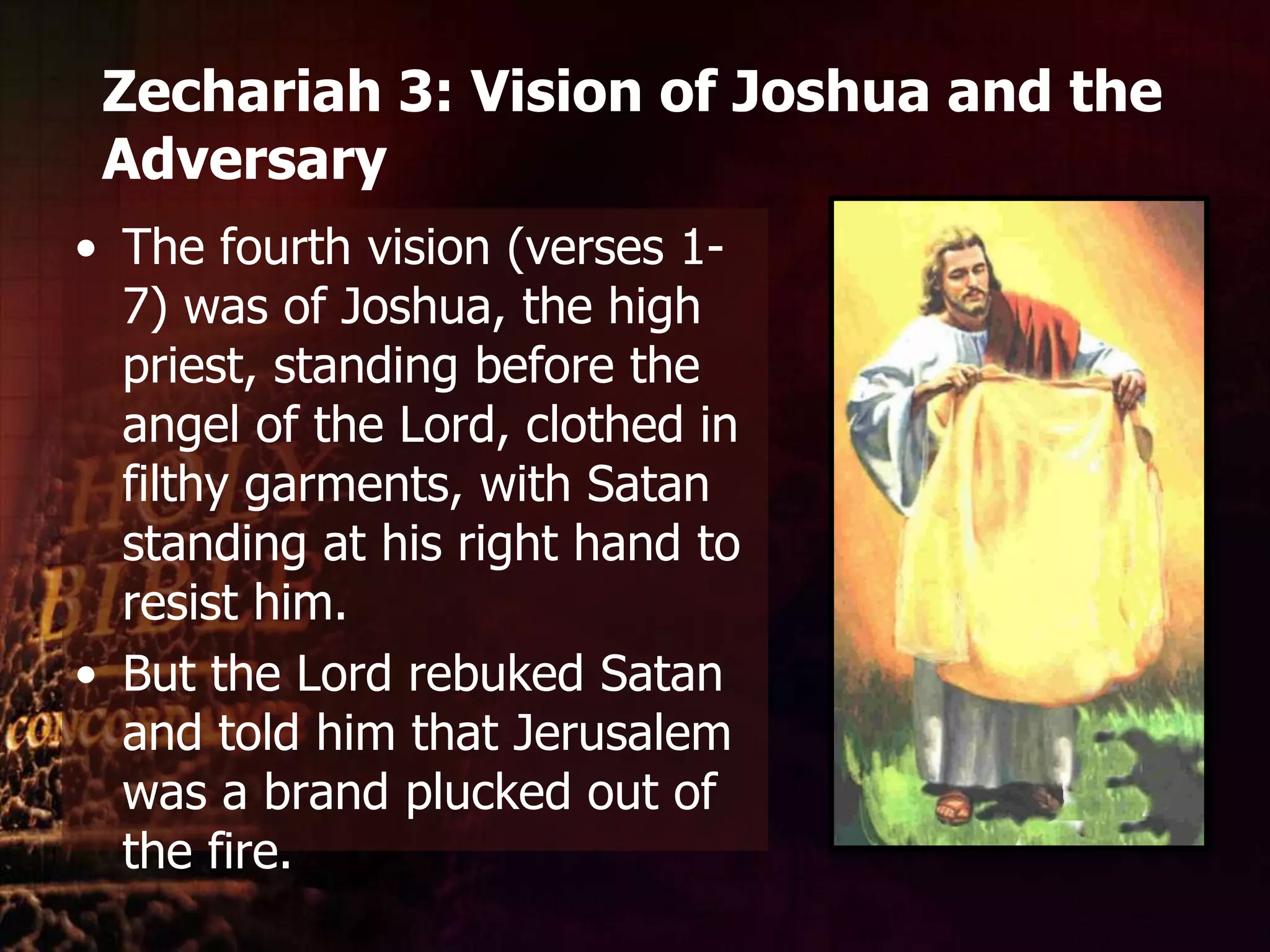 Zechariah 3: Vision of Joshua and the AdversaryThe fourth vision (verses 1-7) was of Joshua, the high priest, standing before the angel of the Lord, clothed in filthy garments, with Satan standing at his right hand to resist him. But the Lord rebuked Satan and told him that Jerusalem was a brand plucked out of the fire. 
